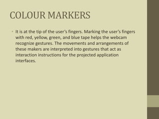 COLOUR MARKERS
• It is at the tip of the user’s fingers. Marking the user’s fingers
with red, yellow, green, and blue tape helps the webcam
recognize gestures. The movements and arrangements of
these makers are interpreted into gestures that act as
interaction instructions for the projected application
interfaces.
 