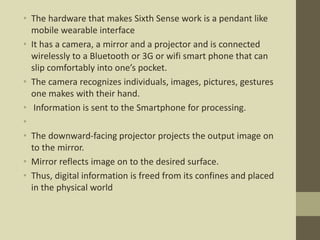 • The hardware that makes Sixth Sense work is a pendant like
mobile wearable interface
• It has a camera, a mirror and a projector and is connected
wirelessly to a Bluetooth or 3G or wifi smart phone that can
slip comfortably into one’s pocket.
• The camera recognizes individuals, images, pictures, gestures
one makes with their hand.
• Information is sent to the Smartphone for processing.
•
• The downward-facing projector projects the output image on
to the mirror.
• Mirror reflects image on to the desired surface.
• Thus, digital information is freed from its confines and placed
in the physical world
 