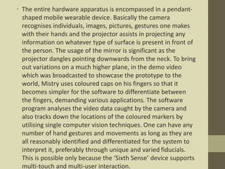 • The entire hardware apparatus is encompassed in a pendant-
shaped mobile wearable device. Basically the camera
recognises individuals, images, pictures, gestures one makes
with their hands and the projector assists in projecting any
information on whatever type of surface is present in front of
the person. The usage of the mirror is significant as the
projector dangles pointing downwards from the neck. To bring
out variations on a much higher plane, in the demo video
which was broadcasted to showcase the prototype to the
world, Mistry uses coloured caps on his fingers so that it
becomes simpler for the software to differentiate between
the fingers, demanding various applications. The software
program analyses the video data caught by the camera and
also tracks down the locations of the coloured markers by
utilising single computer vision techniques. One can have any
number of hand gestures and movements as long as they are
all reasonably identified and differentiated for the system to
interpret it, preferably through unique and varied fiducials.
This is possible only because the ‘Sixth Sense’ device supports
multi-touch and multi-user interaction.
 