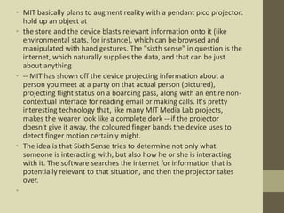 • MIT basically plans to augment reality with a pendant pico projector:
hold up an object at
• the store and the device blasts relevant information onto it (like
environmental stats, for instance), which can be browsed and
manipulated with hand gestures. The "sixth sense" in question is the
internet, which naturally supplies the data, and that can be just
about anything
• -- MIT has shown off the device projecting information about a
person you meet at a party on that actual person (pictured),
projecting flight status on a boarding pass, along with an entire non-
contextual interface for reading email or making calls. It's pretty
interesting technology that, like many MIT Media Lab projects,
makes the wearer look like a complete dork -- if the projector
doesn't give it away, the coloured finger bands the device uses to
detect finger motion certainly might.
• The idea is that Sixth Sense tries to determine not only what
someone is interacting with, but also how he or she is interacting
with it. The software searches the internet for information that is
potentially relevant to that situation, and then the projector takes
over.
•
 