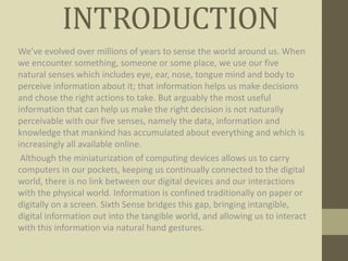 INTRODUCTION
We’ve evolved over millions of years to sense the world around us. When
we encounter something, someone or some place, we use our five
natural senses which includes eye, ear, nose, tongue mind and body to
perceive information about it; that information helps us make decisions
and chose the right actions to take. But arguably the most useful
information that can help us make the right decision is not naturally
perceivable with our five senses, namely the data, information and
knowledge that mankind has accumulated about everything and which is
increasingly all available online.
Although the miniaturization of computing devices allows us to carry
computers in our pockets, keeping us continually connected to the digital
world, there is no link between our digital devices and our interactions
with the physical world. Information is confined traditionally on paper or
digitally on a screen. Sixth Sense bridges this gap, bringing intangible,
digital information out into the tangible world, and allowing us to interact
with this information via natural hand gestures.
 