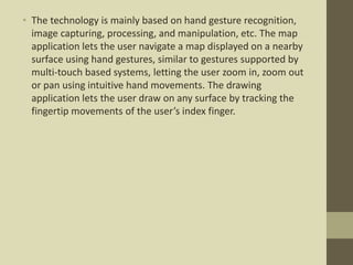 • The technology is mainly based on hand gesture recognition,
image capturing, processing, and manipulation, etc. The map
application lets the user navigate a map displayed on a nearby
surface using hand gestures, similar to gestures supported by
multi-touch based systems, letting the user zoom in, zoom out
or pan using intuitive hand movements. The drawing
application lets the user draw on any surface by tracking the
fingertip movements of the user’s index finger.
 