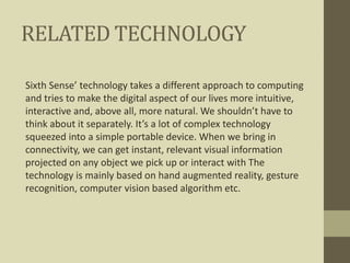 RELATED TECHNOLOGY
Sixth Sense’ technology takes a different approach to computing
and tries to make the digital aspect of our lives more intuitive,
interactive and, above all, more natural. We shouldn’t have to
think about it separately. It’s a lot of complex technology
squeezed into a simple portable device. When we bring in
connectivity, we can get instant, relevant visual information
projected on any object we pick up or interact with The
technology is mainly based on hand augmented reality, gesture
recognition, computer vision based algorithm etc.
 