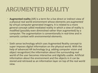 ARGUMENTED REALITY
• Augmented reality (AR) is a term for a live direct or indirect view of
a physical real world environment whose elements are augmented
by virtual computer-generated imagery. It is related to a more
general concept called mediated reality in which a view of reality is
modified (possibly even diminished rather than augmented) by a
computer. The augmentation is conventionally in real-time and in
semantic context with environmental elements.
•
• Sixth sense technology which uses Augmented Reality concept to
super imposes digital information on the physical world. With the
help of advanced AR technology (e.g. adding computer vision and
object recognition) the information about the surrounding real
world of the user becomes interactive and digitally usable. Artificial
information about the environment and the objects in it can be
stored and retrieved as an information layer on top of the real world
view.
 