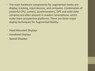 • The main hardware components for augmented reality are:
display, tracking, input devices, and computer. Combination of
powerful CPU, camera, accelerometers, GPS and solid state
compass are often present in modern Smartphone, which
make them prospective platforms. There are three major
display techniques for Augmented Reality:
•
• Head Mounted Displays
• Handheld Displays
• Spatial Displays
 