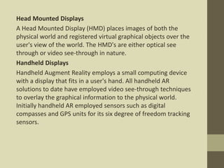 Head Mounted Displays
A Head Mounted Display (HMD) places images of both the
physical world and registered virtual graphical objects over the
user's view of the world. The HMD's are either optical see
through or video see-through in nature.
Handheld Displays
Handheld Augment Reality employs a small computing device
with a display that fits in a user's hand. All handheld AR
solutions to date have employed video see-through techniques
to overlay the graphical information to the physical world.
Initially handheld AR employed sensors such as digital
compasses and GPS units for its six degree of freedom tracking
sensors.
 