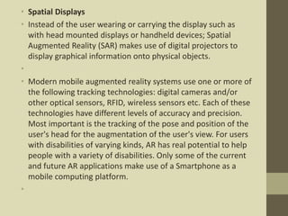 • Spatial Displays
• Instead of the user wearing or carrying the display such as
with head mounted displays or handheld devices; Spatial
Augmented Reality (SAR) makes use of digital projectors to
display graphical information onto physical objects.
•
• Modern mobile augmented reality systems use one or more of
the following tracking technologies: digital cameras and/or
other optical sensors, RFID, wireless sensors etc. Each of these
technologies have different levels of accuracy and precision.
Most important is the tracking of the pose and position of the
user's head for the augmentation of the user's view. For users
with disabilities of varying kinds, AR has real potential to help
people with a variety of disabilities. Only some of the current
and future AR applications make use of a Smartphone as a
mobile computing platform.
•
 
