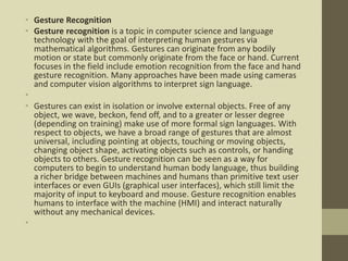 • Gesture Recognition
• Gesture recognition is a topic in computer science and language
technology with the goal of interpreting human gestures via
mathematical algorithms. Gestures can originate from any bodily
motion or state but commonly originate from the face or hand. Current
focuses in the field include emotion recognition from the face and hand
gesture recognition. Many approaches have been made using cameras
and computer vision algorithms to interpret sign language.
•
• Gestures can exist in isolation or involve external objects. Free of any
object, we wave, beckon, fend off, and to a greater or lesser degree
(depending on training) make use of more formal sign languages. With
respect to objects, we have a broad range of gestures that are almost
universal, including pointing at objects, touching or moving objects,
changing object shape, activating objects such as controls, or handing
objects to others. Gesture recognition can be seen as a way for
computers to begin to understand human body language, thus building
a richer bridge between machines and humans than primitive text user
interfaces or even GUIs (graphical user interfaces), which still limit the
majority of input to keyboard and mouse. Gesture recognition enables
humans to interface with the machine (HMI) and interact naturally
without any mechanical devices.
•
 