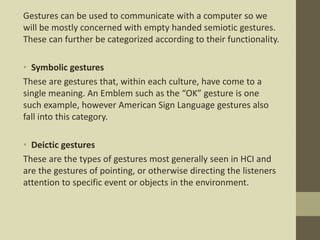 Gestures can be used to communicate with a computer so we
will be mostly concerned with empty handed semiotic gestures.
These can further be categorized according to their functionality.
• Symbolic gestures
These are gestures that, within each culture, have come to a
single meaning. An Emblem such as the “OK” gesture is one
such example, however American Sign Language gestures also
fall into this category.
• Deictic gestures
These are the types of gestures most generally seen in HCI and
are the gestures of pointing, or otherwise directing the listeners
attention to specific event or objects in the environment.
 