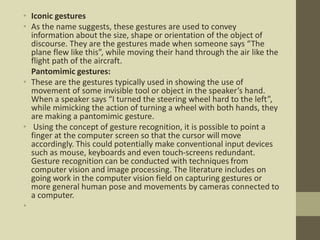 • Iconic gestures
• As the name suggests, these gestures are used to convey
information about the size, shape or orientation of the object of
discourse. They are the gestures made when someone says “The
plane flew like this”, while moving their hand through the air like the
flight path of the aircraft.
Pantomimic gestures:
• These are the gestures typically used in showing the use of
movement of some invisible tool or object in the speaker’s hand.
When a speaker says “I turned the steering wheel hard to the left”,
while mimicking the action of turning a wheel with both hands, they
are making a pantomimic gesture.
• Using the concept of gesture recognition, it is possible to point a
finger at the computer screen so that the cursor will move
accordingly. This could potentially make conventional input devices
such as mouse, keyboards and even touch-screens redundant.
Gesture recognition can be conducted with techniques from
computer vision and image processing. The literature includes on
going work in the computer vision field on capturing gestures or
more general human pose and movements by cameras connected to
a computer.
•
 
