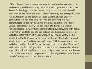 • . ‘Sixth Sense’ frees information from its confines by seamlessly it
with reality, and thus making the entire world your computer. “Sixth
Sense Technology”, it is the newest jargon that has proclaimed its
presence in the technical arena. This technology has emerged, which
has its relation to the power of these six senses. Our ordinary
computers will soon be able to sense the different feelings
accumulated in the surroundings and it is all a gift of the ”Sixth
Sense Technology” newly introduced. Sixth Sense is a wearable
“gesture based” device that augments the physical world with digital
information and lets people use natural hand gestures to interact
with that information. It was developed by Pranav Mistry, a PhD
student in the Fluid Interfaces Group at the MIT Media Lab. A grad
student with the Fluid Interfaces Group at MIT, he caused a storm
with his creation of Sixth Sense. He says that the movies “Robocop”
and “Minority Report” gave him the inspiration to create his view of
a world not dominated by computers, digital information and human
robots, but one where computers and other digital devices enhance
people’s enjoyment of the physical world.
•
 