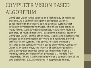 COMPUETR VISION BASED
ALGORITHM
• Computer vision is the science and technology of machines
that see. As a scientific discipline, computer vision is
concerned with the theory behind artificial systems that
extract information from images. The image data can take
many forms, such as video sequences, views from multiple
cameras, or multi-dimensional data from a medical scanner.
Computer vision, on the other hand, studies and describes the
processes implemented in software and hardware behind
artificial vision systems. The software tracks the user’s
gestures using computer-vision based algorithms. Computer
vision is, in some ways, the inverse of computer graphics.
While computer graphics produces image data from 3D
models, computer vision often produces 3D models from
image data. There is also a trend towards a combination of the
two disciplines, e.g., as explored in augmented reality.
 
