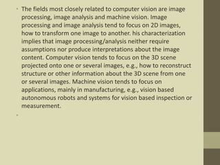 • The fields most closely related to computer vision are image
processing, image analysis and machine vision. Image
processing and image analysis tend to focus on 2D images,
how to transform one image to another. his characterization
implies that image processing/analysis neither require
assumptions nor produce interpretations about the image
content. Computer vision tends to focus on the 3D scene
projected onto one or several images, e.g., how to reconstruct
structure or other information about the 3D scene from one
or several images. Machine vision tends to focus on
applications, mainly in manufacturing, e.g., vision based
autonomous robots and systems for vision based inspection or
measurement.
•
 