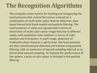 The Recognition Algorithms
• The computer vision system for tracking and recognizing the
hand postures that control the menus is based on a
combination of multi-scale colour feature detection, view
based hierarchical hand models and particle filtering. The
hand postures or states are represented in terms of
hierarchies of multi-scale colour image features at different
scales, with qualitative inter-relations in terms of scale,
position and orientation. In each image, detection of
multiscale colour features is performed. The hand postures
are then simultaneously detected and tracked using particle
filtering, with an extension of layered sampling referred to as
hierarchical layered sampling. To improve the performance of
the system, a prior on skin colour is included in the particle
filtering.
 
