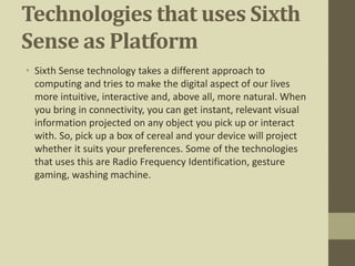 Technologies that uses Sixth
Sense as Platform
• Sixth Sense technology takes a different approach to
computing and tries to make the digital aspect of our lives
more intuitive, interactive and, above all, more natural. When
you bring in connectivity, you can get instant, relevant visual
information projected on any object you pick up or interact
with. So, pick up a box of cereal and your device will project
whether it suits your preferences. Some of the technologies
that uses this are Radio Frequency Identification, gesture
gaming, washing machine.
 