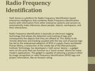Radio Frequency
Identification
• Sixth Sense is a platform for Radio Frequency Identification based
enterprise intelligence that combines Radio Frequency Identification
events with information from other enterprise systems and sensors to
automatically make inferences about people, objects, workspaces, and
their interactions.
•
• Radio Frequency Identification is basically an electronic tagging
technology that allows the detection and tracking of tags and
consequently the objects that they are affixed to. This ability to do
remote detection and tracking coupled with the low cost of passive tags
has led to the widespread adoption of RFID in supply chains worldwide.
Pranav Mistry, a researcher at the media lab of the Massachusetts
Institute Technology, has developed a 'sixth sense' device – a gadget
worn on the wrist that can function as a 'touch screen' device for many
modern applications. The gadget is capable of selecting a product either
by image recognition or radio frequency identification (RFID) tags and
project information, like an Amazon rating.
•
 