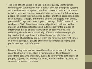 • The idea of Sixth Sense is to use Radio Frequency Identification
technology in conjunction with a bunch of other enterprise systems
such as the calendar system or online presence that can track user
activity. Here, we consider an enterprise setting of the future where
people (or rather their employee badges) and their personal objects
such as books, laptops, and mobile phones are tagged with cheap,
passive RFID tags, and there is good coverage of RFID readers in the
workplace. Sixth Sense incorporates algorithms that start with a
mass of undifferentiated tags and automatically infer a range of
information based on an accumulation of observations. The
technology is able to automatically differentiate between people
tags and object tags, learn the identities of people, infer the
ownership of objects by people, learn the nature of different zones
in a workspace (e.g., private office versus conference room), and
perform other such inferences.
•
• By combining information from these diverse sources, Sixth Sense
records all tag-level events in a raw database. The inference
algorithms consume these raw events to infer events at the level of
people, objects, and workspace zones, which are then recorded in a
separate processed database.
 