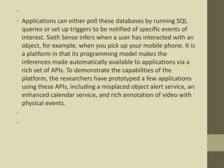 •
• Applications can either poll these databases by running SQL
queries or set up triggers to be notified of specific events of
interest. Sixth Sense infers when a user has interacted with an
object, for example, when you pick up your mobile phone. It is
a platform in that its programming model makes the
inferences made automatically available to applications via a
rich set of APIs. To demonstrate the capabilities of the
platform, the researchers have prototyped a few applications
using these APIs, including a misplaced object alert service, an
enhanced calendar service, and rich annotation of video with
physical events.
•
•
 