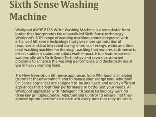 Sixth Sense Washing
Machine
• Whirlpool AWOE 8758 White Washing Machine is a remarkable front
loader that incorporates the unparalleled Sixth Sense technology.
Whirlpool’s 2009 range of washing machines comes integrated with
enhanced 6th sense technology that gives more optimisation of
resources and also increased saving in terms of energy, water and time.
Ideal washing machine for thorough washing that requires sixth sense to
detect stubborn stains and adjust wash impact. It is a feature packed
washing ally with Sixth Sense Technology and several customized
programs to enhance the washing performance and dexterously assist
you in heavy washing loads.
•
• The New Generation 6th Sense appliances from Whirlpool are helping
to protect the environment and to reduce your energy bills. Whirlpool
6th Sense appliances are designed to be intelligent and energy efficient
appliances that adapt their performance to better suit your needs. All
Whirlpool appliances with intelligent 6th Sense technology work on
three key principles; Sense, Adaption and Control, to ensure that they
achieve optimal performance each and every time that they are used.
 