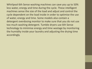 Whirlpool 6th Sense washing machines can save you up to 50%
less water, energy and time during the cycle. These intelligent
machines sense the size of the load and adjust and control the
cycle dependent on the load inside in order to optimise the use
of water, energy and time. Some models also contain a
detergent overdosing monitor to make sure that you do not use
too much washing detergent. Tumble dryers use 6th Sense
technology to minimise energy and time wastage by monitoring
the humidity inside your laundry and adjusting the drying time
accordingly.
 