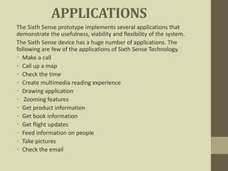 APPLICATIONS
The Sixth Sense prototype implements several applications that
demonstrate the usefulness, viability and flexibility of the system.
The Sixth Sense device has a huge number of applications. The
following are few of the applications of Sixth Sense Technology.
• Make a call
• Call up a map
• Check the time
• Create multimedia reading experience
• Drawing application
• Zooming features
• Get product information
• Get book information
• Get flight updates
• Feed information on people
• Take pictures
• Check the email
 