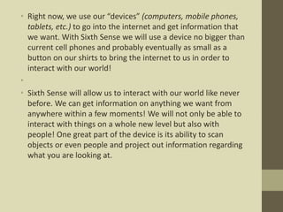 • Right now, we use our “devices” (computers, mobile phones,
tablets, etc.) to go into the internet and get information that
we want. With Sixth Sense we will use a device no bigger than
current cell phones and probably eventually as small as a
button on our shirts to bring the internet to us in order to
interact with our world!
•
• Sixth Sense will allow us to interact with our world like never
before. We can get information on anything we want from
anywhere within a few moments! We will not only be able to
interact with things on a whole new level but also with
people! One great part of the device is its ability to scan
objects or even people and project out information regarding
what you are looking at.
 