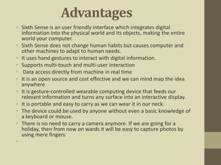 Advantages
• Sixth Sense is an user friendly interface which integrates digital
information into the physical world and its objects, making the entire
world your computer.
• Sixth Sense does not change human habits but causes computer and
other machines to adapt to human needs.
• It uses hand gestures to interact with digital information.
• Supports multi-touch and multi-user interaction
• Data access directly from machine in real time
• It is an open source and cost effective and we can mind map the idea
anywhere
• It is gesture-controlled wearable computing device that feeds our
relevant information and turns any surface into an interactive display.
• It is portable and easy to carry as we can wear it in our neck.
• The device could be used by anyone without even a basic knowledge of
a keyboard or mouse.
• There is no need to carry a camera anymore. If we are going for a
holiday, then from now on wards it will be easy to capture photos by
using mere fingers
•
 
