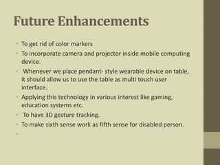 Future Enhancements
• To get rid of color markers
• To incorporate camera and projector inside mobile computing
device.
• Whenever we place pendant- style wearable device on table,
it should allow us to use the table as multi touch user
interface.
• Applying this technology in various interest like gaming,
education systems etc.
• To have 3D gesture tracking.
• To make sixth sense work as fifth sense for disabled person.
•
 