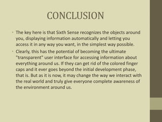 CONCLUSION
• The key here is that Sixth Sense recognizes the objects around
you, displaying information automatically and letting you
access it in any way you want, in the simplest way possible.
• Clearly, this has the potential of becoming the ultimate
"transparent" user interface for accessing information about
everything around us. If they can get rid of the colored finger
caps and it ever goes beyond the initial development phase,
that is. But as it is now, it may change the way we interact with
the real world and truly give everyone complete awareness of
the environment around us.
 
