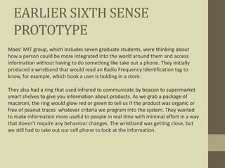 EARLIER SIXTH SENSE
PROTOTYPE
Maes’ MIT group, which includes seven graduate students, were thinking about
how a person could be more integrated into the world around them and access
information without having to do something like take out a phone. They initially
produced a wristband that would read an Radio Frequency Identification tag to
know, for example, which book a user is holding in a store.
They also had a ring that used infrared to communicate by beacon to supermarket
smart shelves to give you information about products. As we grab a package of
macaroni, the ring would glow red or green to tell us if the product was organic or
free of peanut traces whatever criteria we program into the system. They wanted
to make information more useful to people in real time with minimal effort in a way
that doesn’t require any behaviour changes. The wristband was getting close, but
we still had to take out our cell phone to look at the information.
 