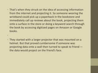 • That’s when they struck on the idea of accessing information
from the internet and projecting it. So someone wearing the
wristband could pick up a paperback in the bookstore and
immediately call up reviews about the book, projecting them
onto a surface in the store or doing a keyword search through
the book by accessing digitized pages on Amazon or Google
books.
•
• They started with a larger projector that was mounted on a
helmet. But that proved cumbersome if someone was
projecting data onto a wall then turned to speak to friend —
the data would project on the friend’s face.
 