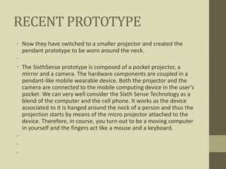 RECENT PROTOTYPE
• Now they have switched to a smaller projector and created the
pendant prototype to be worn around the neck.
•
• The SixthSense prototype is composed of a pocket projector, a
mirror and a camera. The hardware components are coupled in a
pendant-like mobile wearable device. Both the projector and the
camera are connected to the mobile computing device in the user’s
pocket. We can very well consider the Sixth Sense Technology as a
blend of the computer and the cell phone. It works as the device
associated to it is hanged around the neck of a person and thus the
projection starts by means of the micro projector attached to the
device. Therefore, in course, you turn out to be a moving computer
in yourself and the fingers act like a mouse and a keyboard.
•
•
•
 