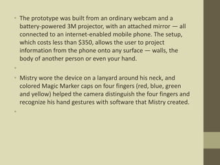 • The prototype was built from an ordinary webcam and a
battery-powered 3M projector, with an attached mirror — all
connected to an internet-enabled mobile phone. The setup,
which costs less than $350, allows the user to project
information from the phone onto any surface — walls, the
body of another person or even your hand.
•
• Mistry wore the device on a lanyard around his neck, and
colored Magic Marker caps on four fingers (red, blue, green
and yellow) helped the camera distinguish the four fingers and
recognize his hand gestures with software that Mistry created.
•
 