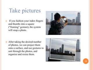 Take pictures
 If you fashion your index fingers
and thumbs into a square
("framing" gesture), the system
will snap a photo.
 After taking the desired number
of photos, we can project them
onto a surface, and use gestures to
sort through the photos, and
organize and resize them.
13
 
