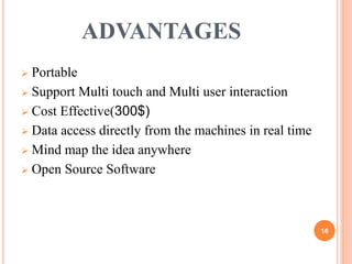 ADVANTAGES
 Portable
 Support Multi touch and Multi user interaction
 Cost Effective(300$)
 Data access directly from the machines in real time
 Mind map the idea anywhere
 Open Source Software
16
 