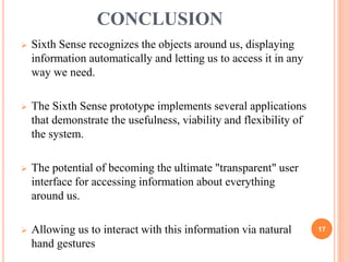 CONCLUSION
 Sixth Sense recognizes the objects around us, displaying
information automatically and letting us to access it in any
way we need.
 The Sixth Sense prototype implements several applications
that demonstrate the usefulness, viability and flexibility of
the system.
 The potential of becoming the ultimate "transparent" user
interface for accessing information about everything
around us.
 Allowing us to interact with this information via natural
hand gestures
17
 