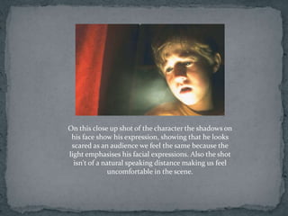 On this close up shot of the character the shadows on
 his face show his expression, showing that he looks
 scared as an audience we feel the same because the
light emphasises his facial expressions. Also the shot
  isn't of a natural speaking distance making us feel
               uncomfortable in the scene.
 
