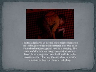 This low angle gives us a sense of authority because we
 are looking down upon the character. This may be to
 show the characters age and how he is sleeping. The
  colour of this shot has many connotations such as
  blood, horror, anger and love. It allows links to the
 narrative as the colour significantly shows a specific
       emotion on how the character is feeling.
 