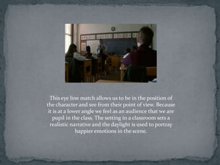 This eye line match allows us to be in the position of
the character and see from their point of view. Because
 it is at a lower angle we feel as an audience that we are
   pupil in the class. The setting in a classroom sets a
  realistic narrative and the daylight is used to portray
               happier emotions in the scene.
 