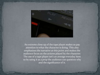 An extreme close up of the tape player makes us pay
  attention to what the character is doing. This also
 emphasises the narrative at this point and makes the
audience focus on the actions played by the character.
The use of a tape player isn't an average everyday item
so by using it as a prop the audience can question why
                and the significance of it.
 