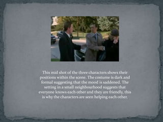 This mid shot of the three characters shows their
 positions within the scene. The costume is dark and
  formal suggesting that the mood is saddened. The
     setting in a small neighbourhood suggests that
everyone knows each other and they are friendly, this
   is why the characters are seen helping each other.
 