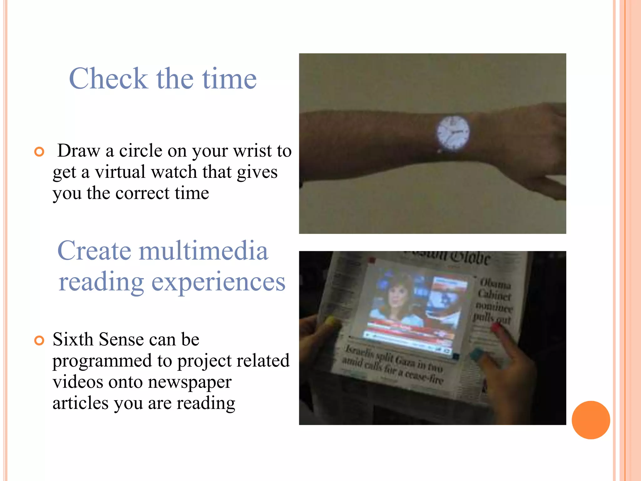 Check the time
 Draw a circle on your wrist to
get a virtual watch that gives
you the correct time
Create multimedia
reading experiences
 Sixth Sense can be
programmed to project related
videos onto newspaper
articles you are reading
 