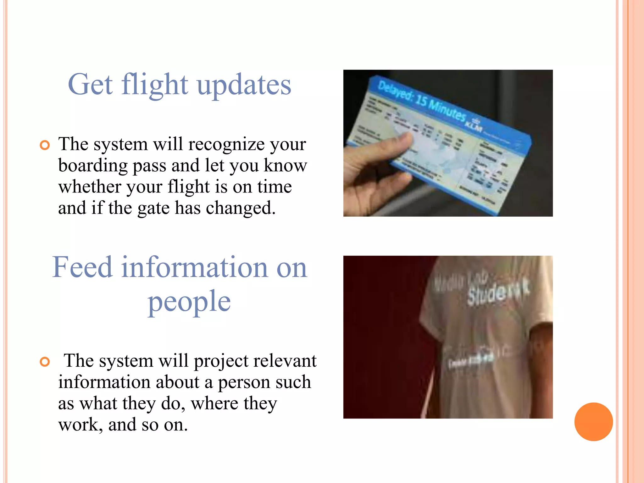 Get flight updates
 The system will recognize your
boarding pass and let you know
whether your flight is on time
and if the gate has changed.
Feed information on
people
 The system will project relevant
information about a person such
as what they do, where they
work, and so on.
 
