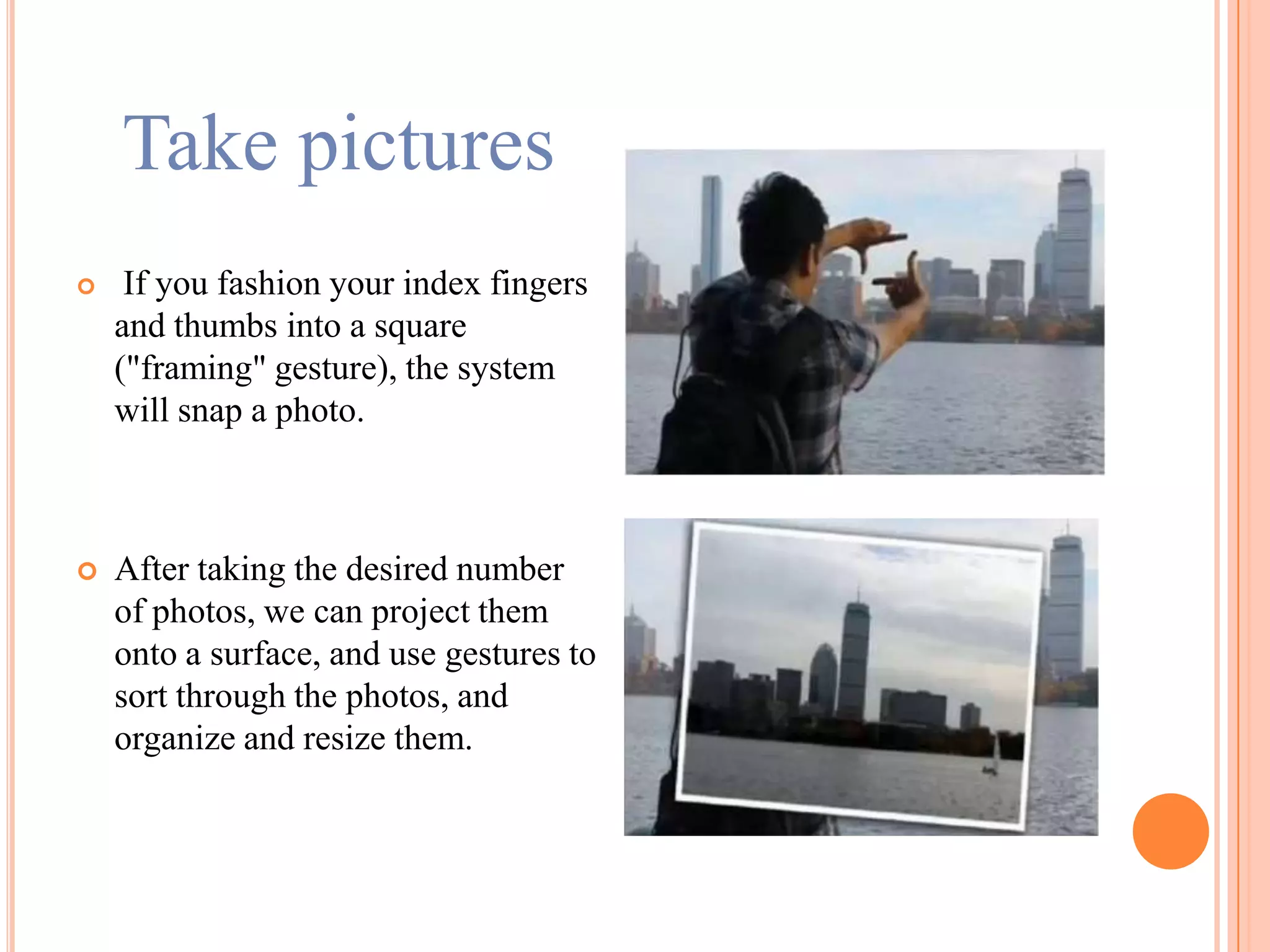 Take pictures
 If you fashion your index fingers
and thumbs into a square
("framing" gesture), the system
will snap a photo.
 After taking the desired number
of photos, we can project them
onto a surface, and use gestures to
sort through the photos, and
organize and resize them.
 