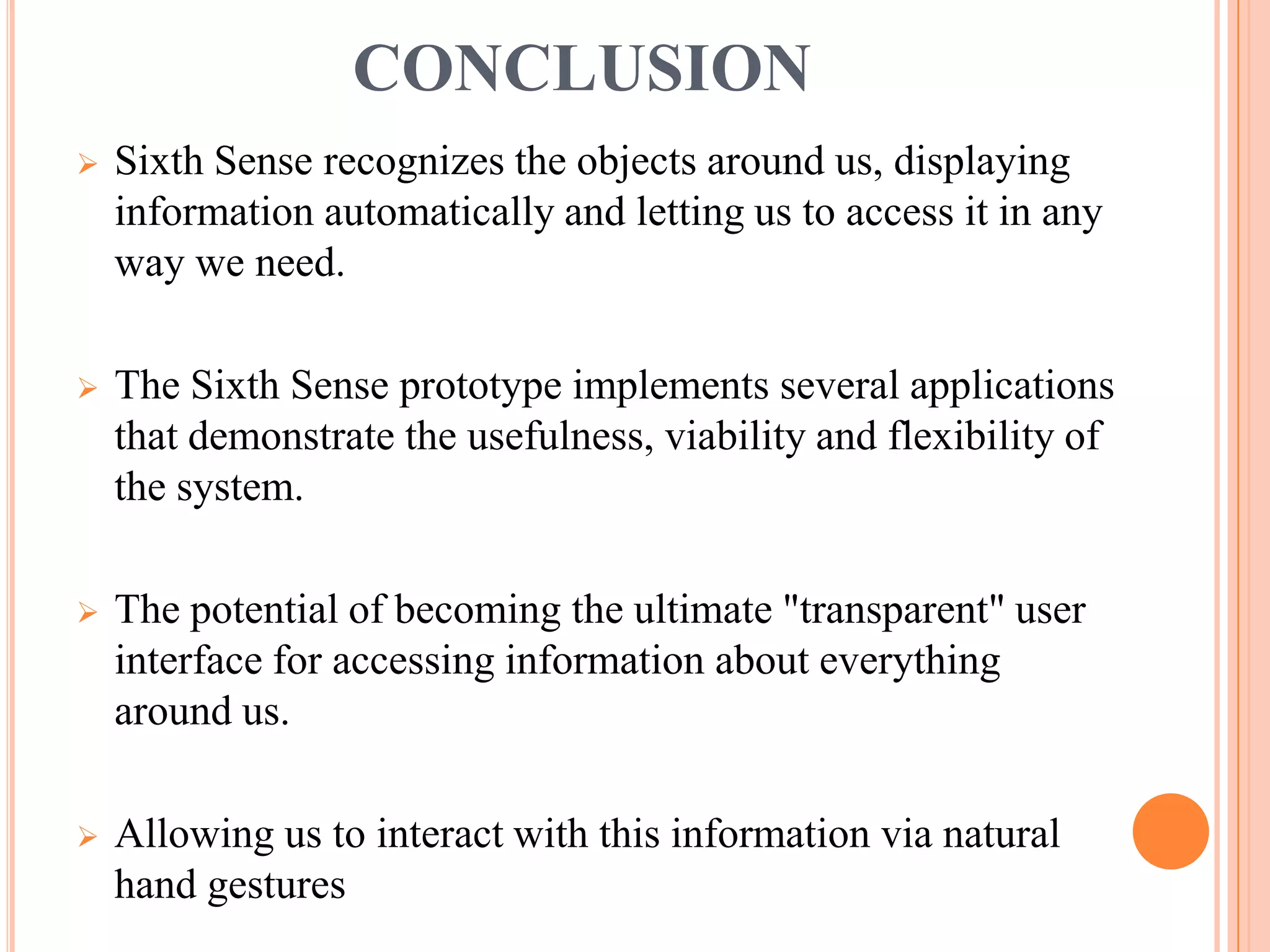 CONCLUSION
 Sixth Sense recognizes the objects around us, displaying
information automatically and letting us to access it in any
way we need.
 The Sixth Sense prototype implements several applications
that demonstrate the usefulness, viability and flexibility of
the system.
 The potential of becoming the ultimate "transparent" user
interface for accessing information about everything
around us.
 Allowing us to interact with this information via natural
hand gestures
 