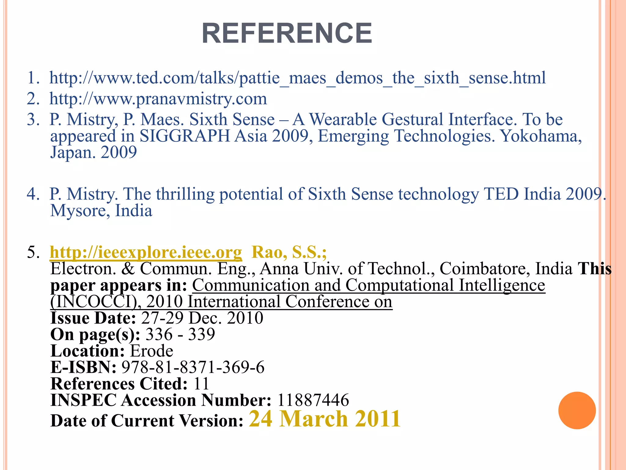 REFERENCE
1. http://www.ted.com/talks/pattie_maes_demos_the_sixth_sense.html
2. http://www.pranavmistry.com
3. P. Mistry, P. Maes. Sixth Sense – A Wearable Gestural Interface. To be
appeared in SIGGRAPH Asia 2009, Emerging Technologies. Yokohama,
Japan. 2009
4. P. Mistry. The thrilling potential of Sixth Sense technology TED India 2009.
Mysore, India
5. http://ieeexplore.ieee.org Rao, S.S.;
Electron. & Commun. Eng., Anna Univ. of Technol., Coimbatore, India This
paper appears in: Communication and Computational Intelligence
(INCOCCI), 2010 International Conference on
Issue Date: 27-29 Dec. 2010
On page(s): 336 - 339
Location: Erode
E-ISBN: 978-81-8371-369-6
References Cited: 11
INSPEC Accession Number: 11887446
Date of Current Version: 24 March 2011
 