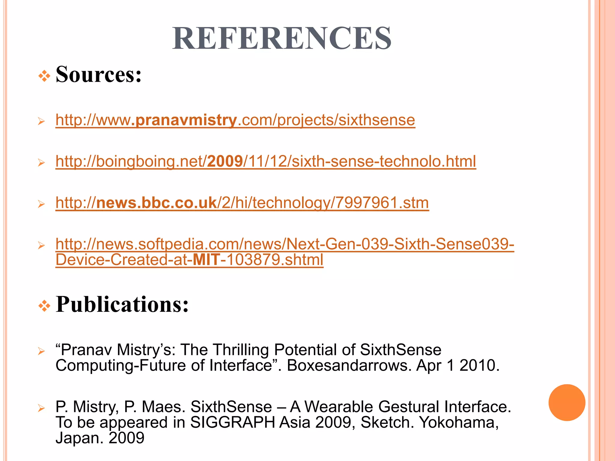 REFERENCES
 Sources:
 http://www.pranavmistry.com/projects/sixthsense
 http://boingboing.net/2009/11/12/sixth-sense-technolo.html
 http://news.bbc.co.uk/2/hi/technology/7997961.stm
 http://news.softpedia.com/news/Next-Gen-039-Sixth-Sense039-
Device-Created-at-MIT-103879.shtml
 Publications:
 “Pranav Mistry’s: The Thrilling Potential of SixthSense
Computing-Future of Interface”. Boxesandarrows. Apr 1 2010.
 P. Mistry, P. Maes. SixthSense – A Wearable Gestural Interface.
To be appeared in SIGGRAPH Asia 2009, Sketch. Yokohama,
Japan. 2009
 