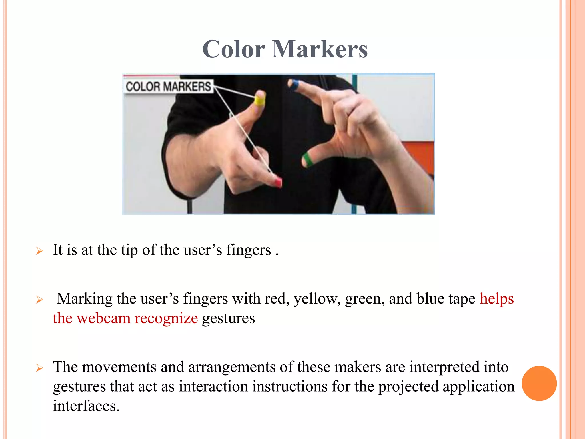 Color Markers
 It is at the tip of the user’s fingers .
 Marking the user’s fingers with red, yellow, green, and blue tape helps
the webcam recognize gestures
 The movements and arrangements of these makers are interpreted into
gestures that act as interaction instructions for the projected application
interfaces.
 