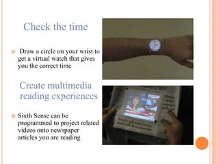 Check the time
 Draw a circle on your wrist to
get a virtual watch that gives
you the correct time
Create multimedia
reading experiences
 Sixth Sense can be
programmed to project related
videos onto newspaper
articles you are reading
 