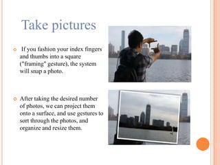 Take pictures
 If you fashion your index fingers
and thumbs into a square
("framing" gesture), the system
will snap a photo.
 After taking the desired number
of photos, we can project them
onto a surface, and use gestures to
sort through the photos, and
organize and resize them.
 